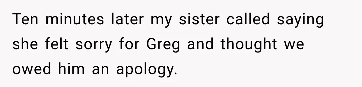 Ten minutes later my sister called saying she felt sorry for Greg and thought we owed him an apology.