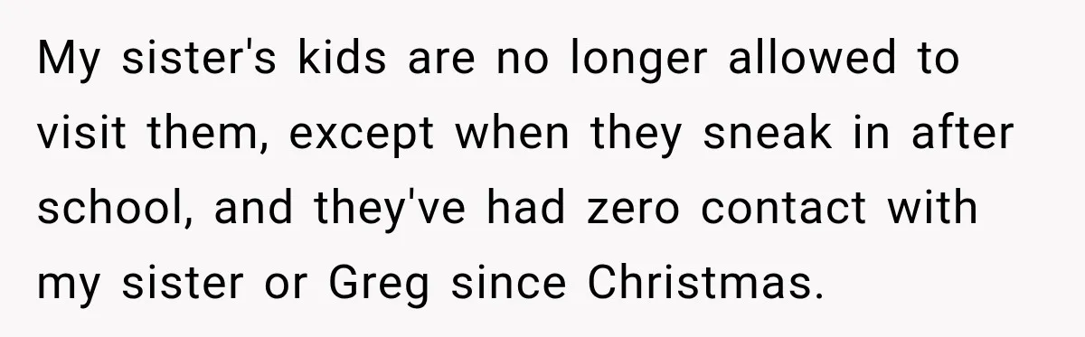 My sister's kids are no longer allowed to visit them, except when they sneak in after school, and they've had zero contact with my sister or Greg since Christmas.