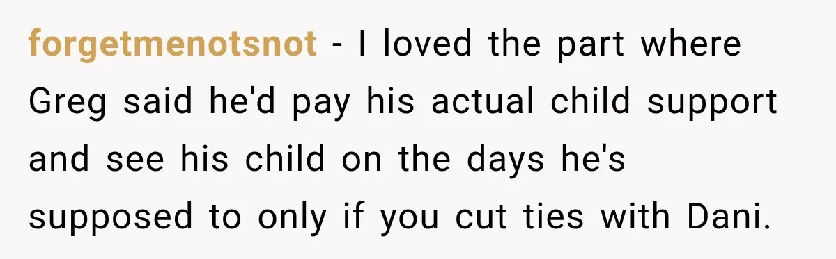 forgetmenotsnot − I loved the part where Greg said he'd pay his actual child support and see his child on the days he's supposed to only if you cut ties...
