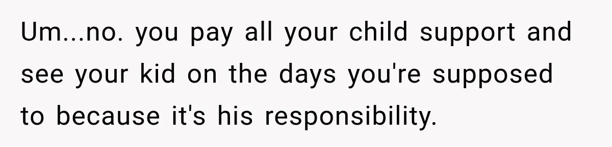 Um...no. you pay all your child support and see your kid on the days you're supposed to because it's his responsibility.