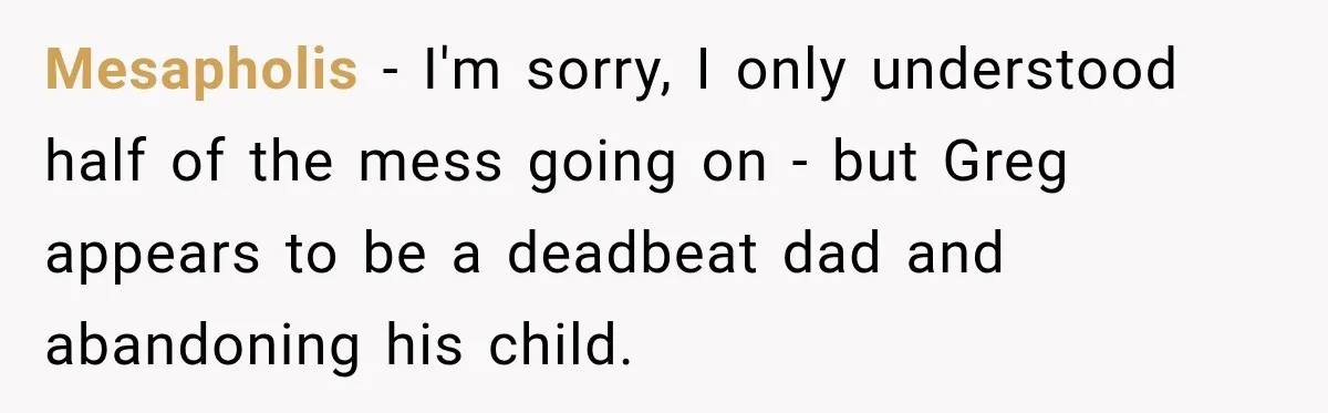 Mesapholis − I'm sorry, I only understood half of the mess going on - but Greg appears to be a deadbeat dad and abandoning his child.
