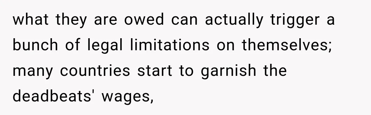 what they are owed can actually trigger a bunch of legal limitations on themselves; many countries start to garnish the deadbeats' wages,
