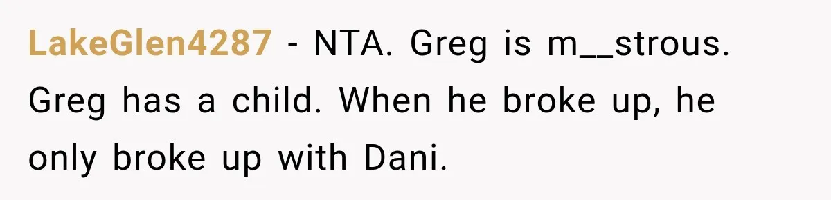 LakeGlen4287 − NTA. Greg is m__strous. Greg has a child. When he broke up, he only broke up with Dani.