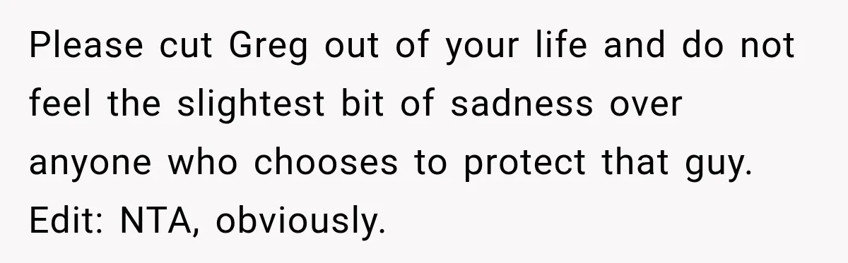Please cut Greg out of your life and do not feel the slightest bit of sadness over anyone who chooses to protect that guy. Edit: NTA, obviously.