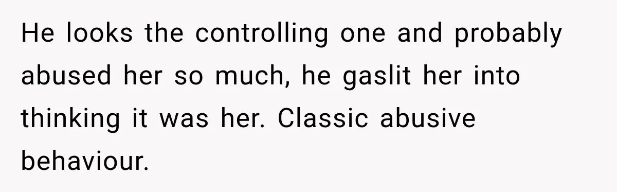 He looks the controlling one and probably abused her so much, he gaslit her into thinking it was her. Classic abusive behaviour.