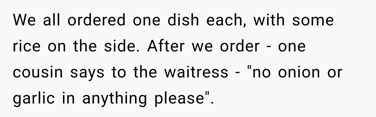We all ordered one dish each, with some rice on the side. After we order - one cousin says to the waitress - "no onion or garlic in anything please".