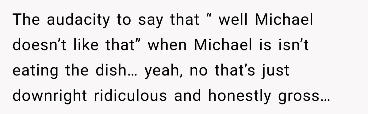 The audacity to say that “ well Michael doesn’t like that” when Michael is isn’t eating the dish… yeah, no that’s just downright ridiculous and honestly gross…