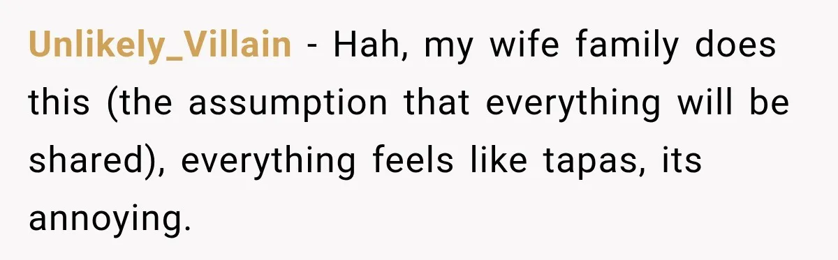 Unlikely_Villain − Hah, my wife family does this (the assumption that everything will be shared), everything feels like tapas, its annoying.