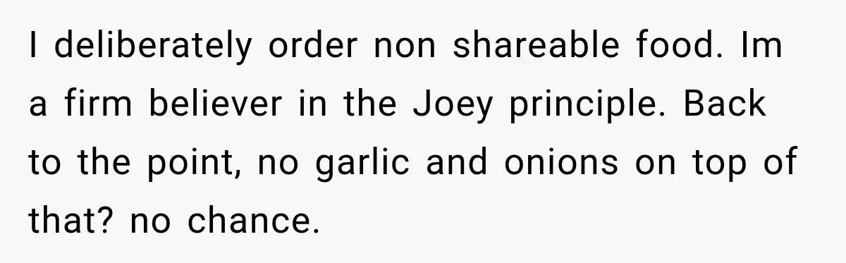 I deliberately order non shareable food. Im a firm believer in the Joey principle. Back to the point, no garlic and onions on top of that? no chance.