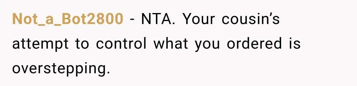Not_a_Bot2800 − NTA. Your cousin’s attempt to control what you ordered is overstepping.