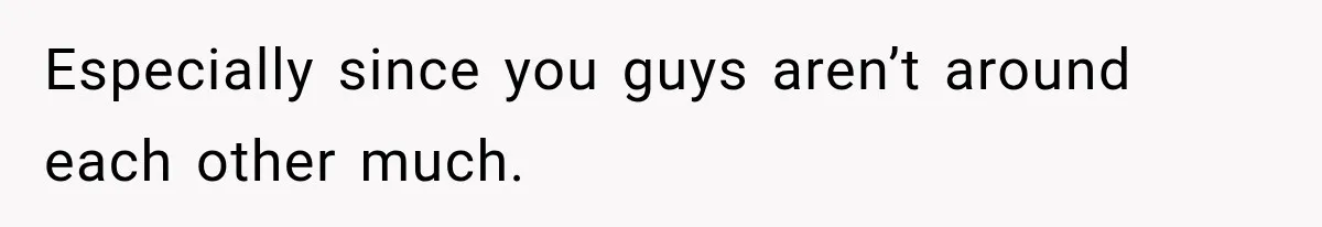 Especially since you guys aren’t around each other much.