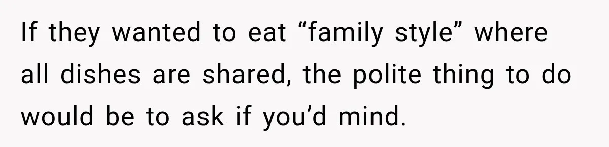 If they wanted to eat “family style” where all dishes are shared, the polite thing to do would be to ask if you’d mind.
