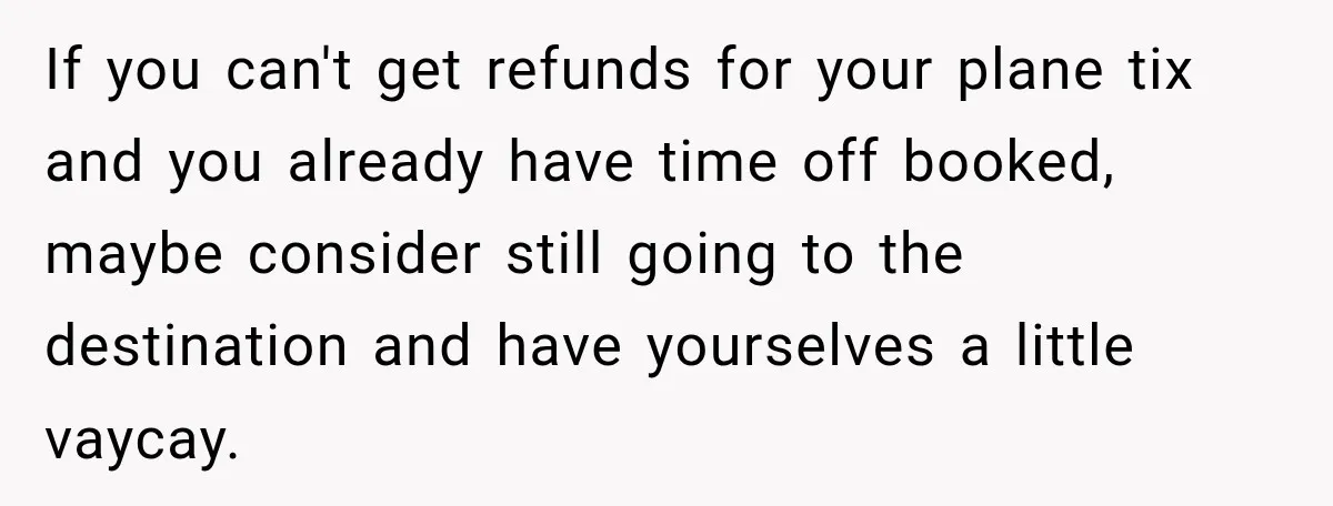 If you can't get refunds for your plane tix and you already have time off booked, maybe consider still going to the destination and have yourselves a little vaycay.