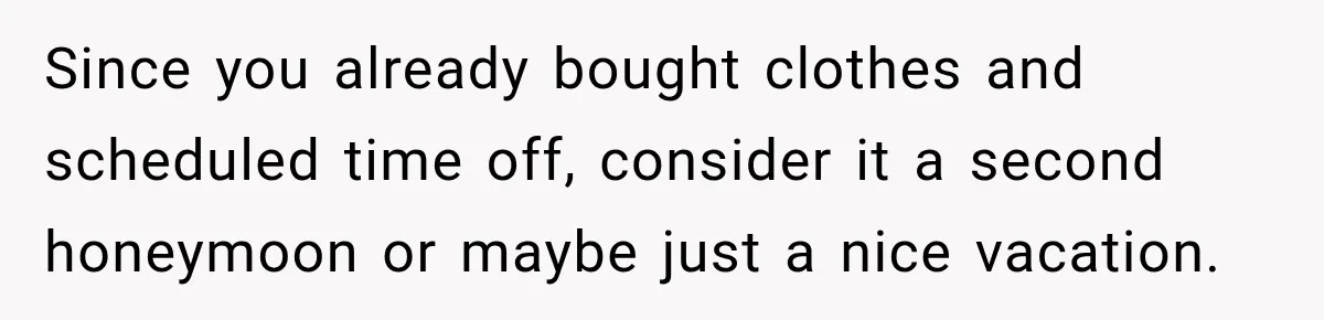 Since you already bought clothes and scheduled time off, consider it a second honeymoon or maybe just a nice vacation.