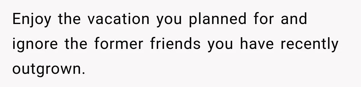 Enjoy the vacation you planned for and ignore the former friends you have recently outgrown.