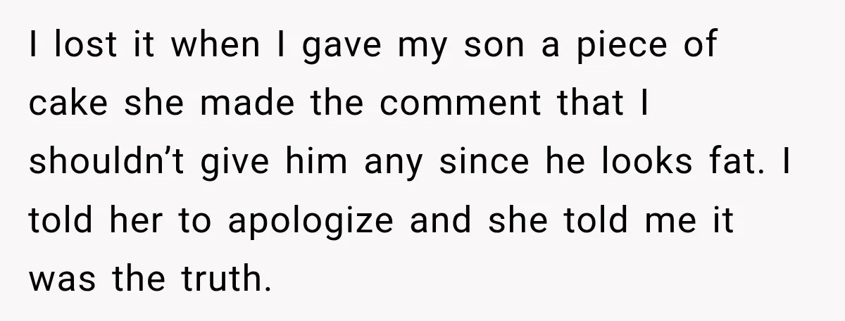 Sister-In-Law Insults A Toddler’s Weight, Mom Fires Back With A Brutal Dose Of Her Own Medicine I lost it when I gave my son a piece of cake she made the comment that I shouldn’t give him any since he looks fat. I told her to...