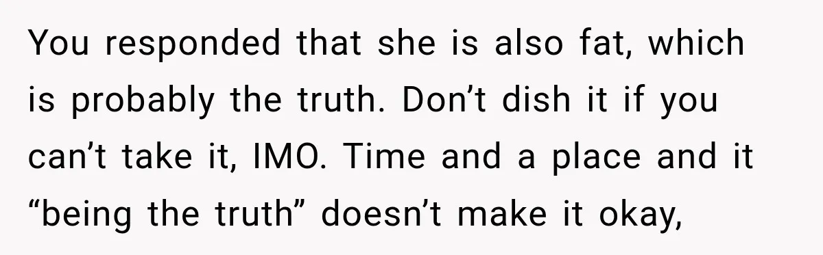 Sister-In-Law Insults A Toddler’s Weight, Mom Fires Back With A Brutal Dose Of Her Own Medicine You responded that she is also fat, which is probably the truth. Don’t dish it if you can’t take it, IMO. Time and a place and it “being the truth”...