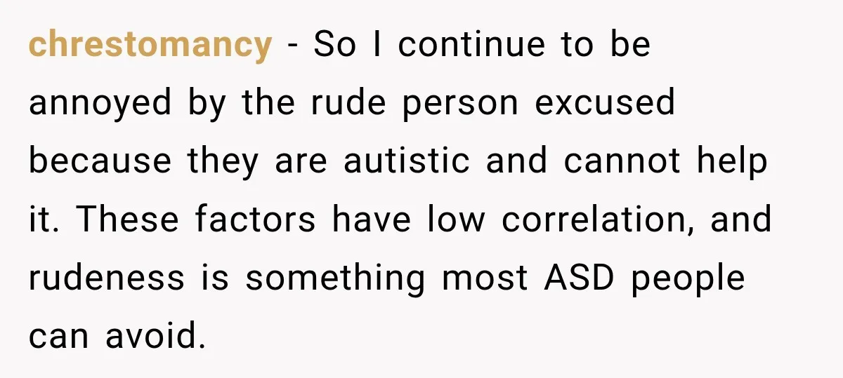 Sister-In-Law Insults A Toddler’s Weight, Mom Fires Back With A Brutal Dose Of Her Own Medicine chrestomancy − So I continue to be annoyed by the rude person excused because they are autistic and cannot help it. These factors have low correlation, and rudeness is something...
