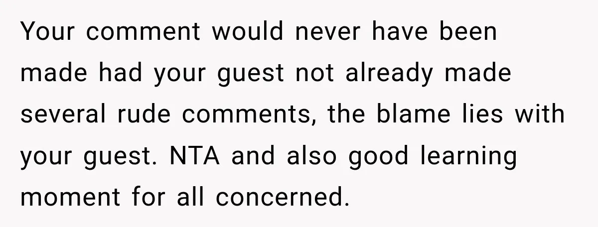 Sister-In-Law Insults A Toddler’s Weight, Mom Fires Back With A Brutal Dose Of Her Own Medicine Your comment would never have been made had your guest not already made several rude comments, the blame lies with your guest. NTA and also good learning moment for all...