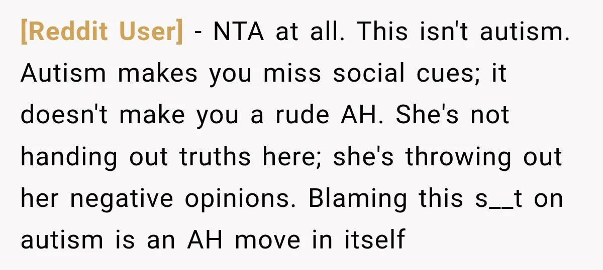 [Reddit User] − NTA at all. This isn't autism. Autism makes you miss social cues; it doesn't make you a rude AH. She's not handing out truths here; she's throwing...