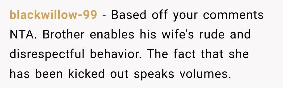 Sister-In-Law Insults A Toddler’s Weight, Mom Fires Back With A Brutal Dose Of Her Own Medicine blackwillow-99 − Based off your comments NTA. Brother enables his wife's rude and disrespectful behavior. The fact that she has been kicked out speaks volumes.
