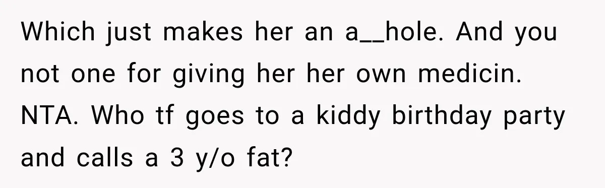 Sister-In-Law Insults A Toddler’s Weight, Mom Fires Back With A Brutal Dose Of Her Own Medicine Which just makes her an a__hole. And you not one for giving her her own medicin. NTA. Who tf goes to a kiddy birthday party and calls a 3 y/o...