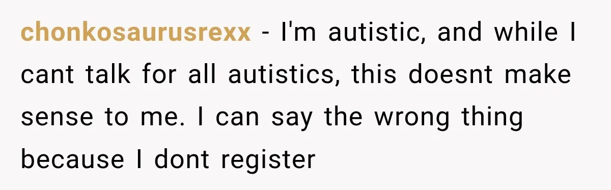Sister-In-Law Insults A Toddler’s Weight, Mom Fires Back With A Brutal Dose Of Her Own Medicine chonkosaurusrexx − I'm autistic, and while I cant talk for all autistics, this doesnt make sense to me. I can say the wrong thing because I dont register