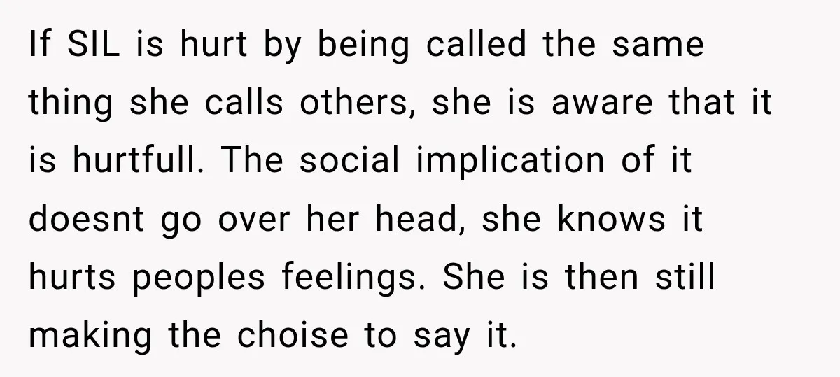 Sister-In-Law Insults A Toddler’s Weight, Mom Fires Back With A Brutal Dose Of Her Own Medicine If SIL is hurt by being called the same thing she calls others, she is aware that it is hurtfull. The social implication of it doesnt go over her head,...