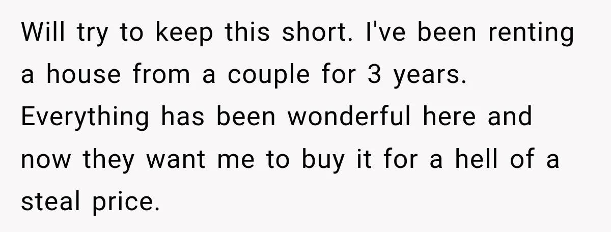 Will try to keep this short. I've been renting a house from a couple for 3 years. Everything has been wonderful here and now they want me to buy it...