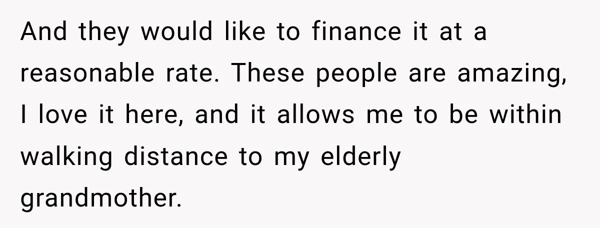 And they would like to finance it at a reasonable rate. These people are amazing, I love it here, and it allows me to be within walking distance to my...