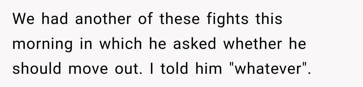 We had another of these fights this morning in which he asked whether he should move out. I told him "whatever".