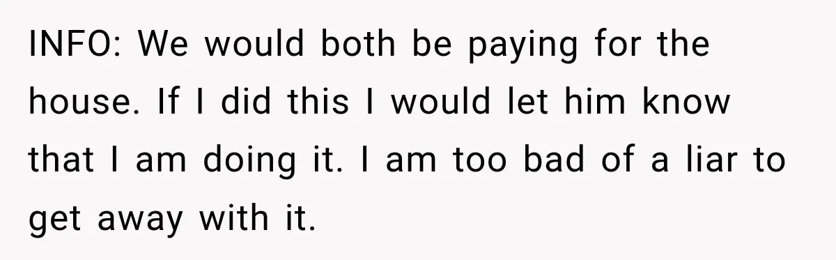 INFO: We would both be paying for the house. If I did this I would let him know that I am doing it. I am too bad of a liar...