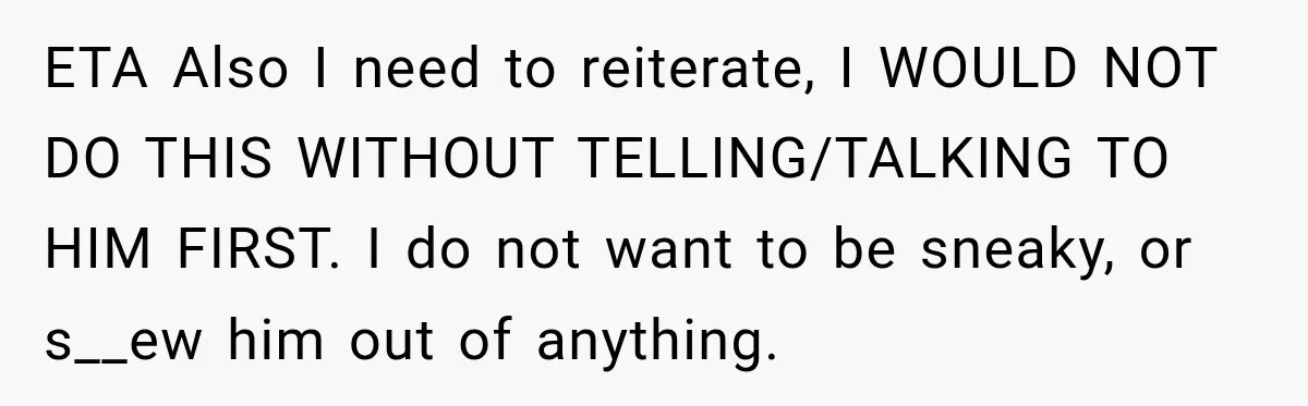 ETA Also I need to reiterate, I WOULD NOT DO THIS WITHOUT TELLING/TALKING TO HIM FIRST. I do not want to be sneaky, or s__ew him out of anything.