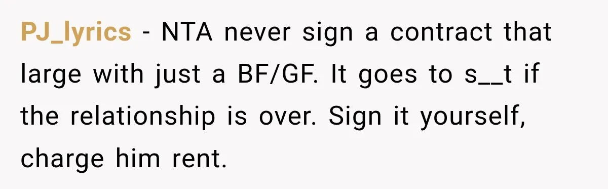 PJ_lyrics − NTA never sign a contract that large with just a BF/GF. It goes to s__t if the relationship is over. Sign it yourself, charge him rent.