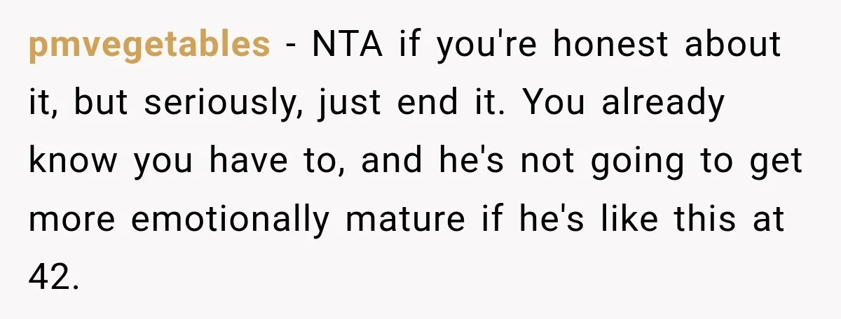 pmvegetables − NTA if you're honest about it, but seriously, just end it. You already know you have to, and he's not going to get more emotionally mature if he's...