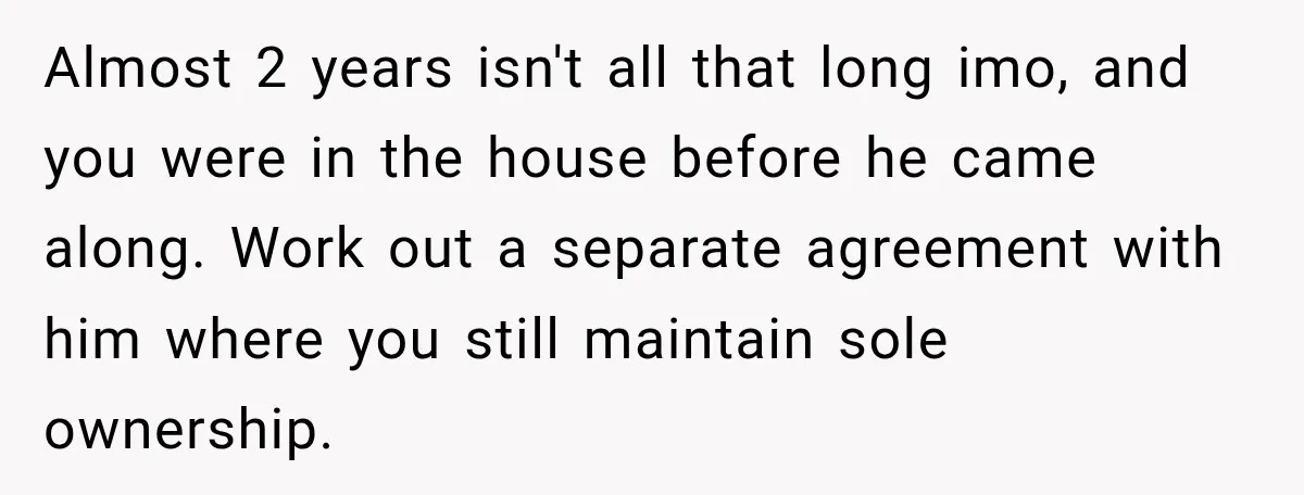 Almost 2 years isn't all that long imo, and you were in the house before he came along. Work out a separate agreement with him where you still maintain sole...