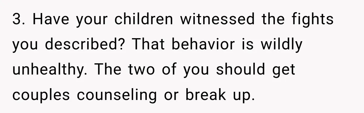 3. Have your children witnessed the fights you described? That behavior is wildly unhealthy. The two of you should get couples counseling or break up.