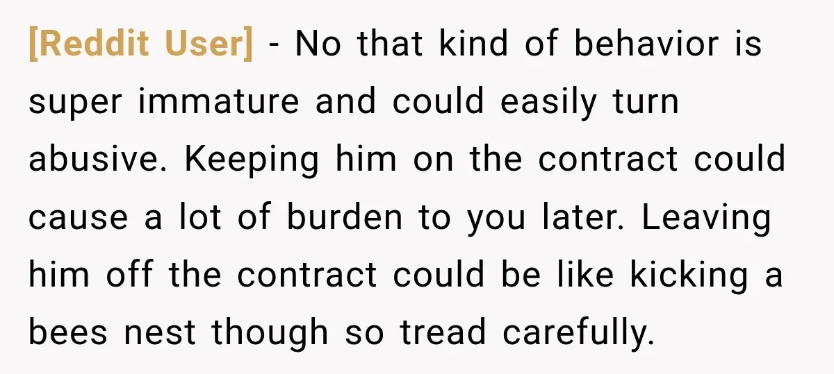 [Reddit User] − No that kind of behavior is super immature and could easily turn abusive. Keeping him on the contract could cause a lot of burden to you later....