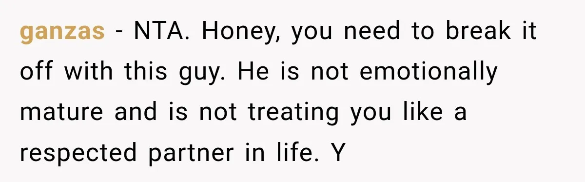 ganzas − NTA. Honey, you need to break it off with this guy. He is not emotionally mature and is not treating you like a respected partner in life. Y
