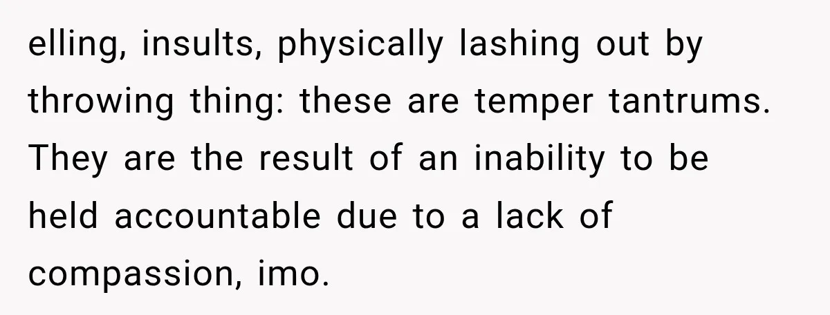 elling, insults, physically lashing out by throwing thing: these are temper tantrums. They are the result of an inability to be held accountable due to a lack of compassion, imo.