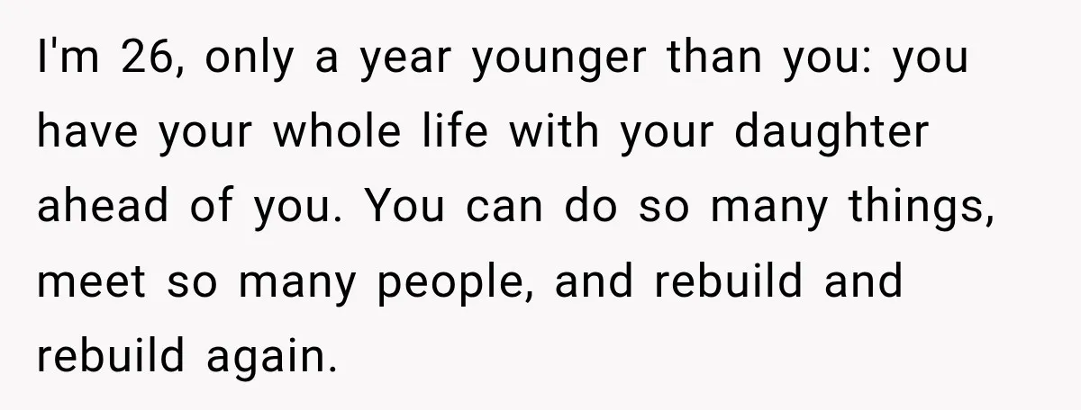 I'm 26, only a year younger than you: you have your whole life with your daughter ahead of you. You can do so many things, meet so many people, and...