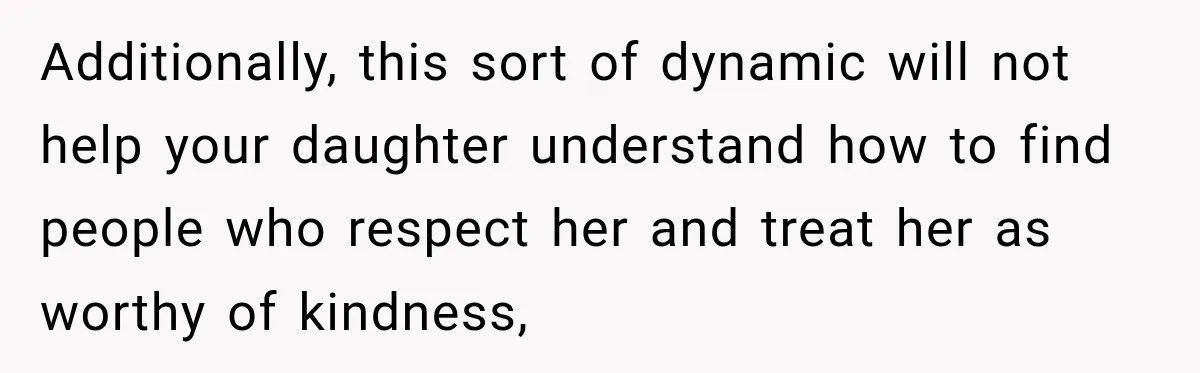 Additionally, this sort of dynamic will not help your daughter understand how to find people who respect her and treat her as worthy of kindness,