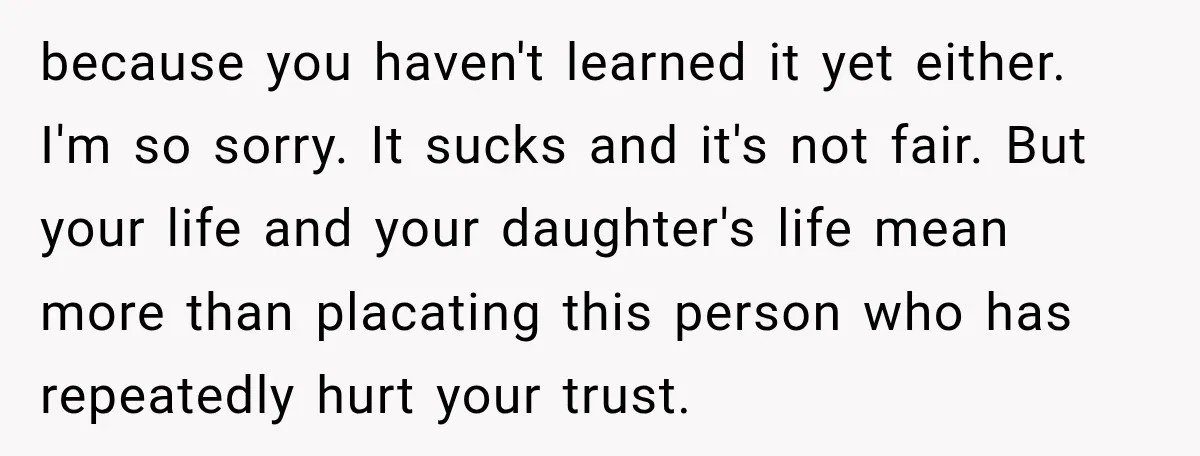 because you haven't learned it yet either. I'm so sorry. It sucks and it's not fair. But your life and your daughter's life mean more than placating this person who...