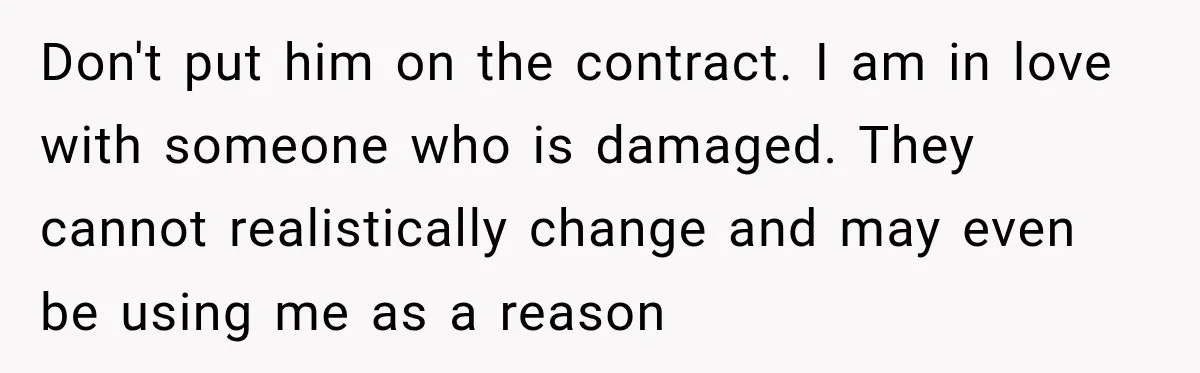 Don't put him on the contract. I am in love with someone who is damaged. They cannot realistically change and may even be using me as a reason