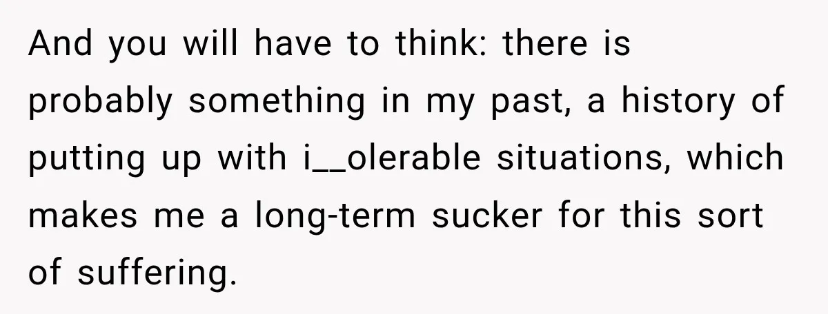 And you will have to think: there is probably something in my past, a history of putting up with i__olerable situations, which makes me a long-term sucker for this sort...