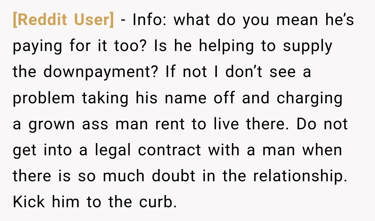 [Reddit User] − Info: what do you mean he’s paying for it too? Is he helping to supply the downpayment? If not I don’t see a problem taking his name...