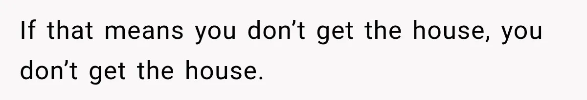 If that means you don’t get the house, you don’t get the house.