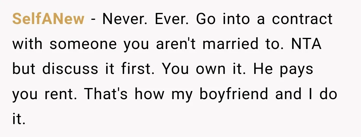 SelfANew − Never. Ever. Go into a contract with someone you aren't married to. NTA but discuss it first. You own it. He pays you rent. That's how my boyfriend...