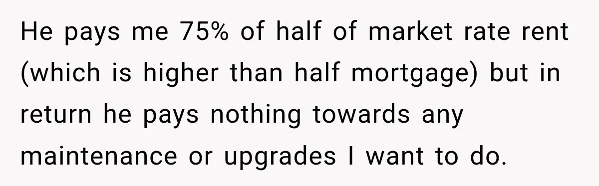 He pays me 75% of half of market rate rent (which is higher than half mortgage) but in return he pays nothing towards any maintenance or upgrades I want to...