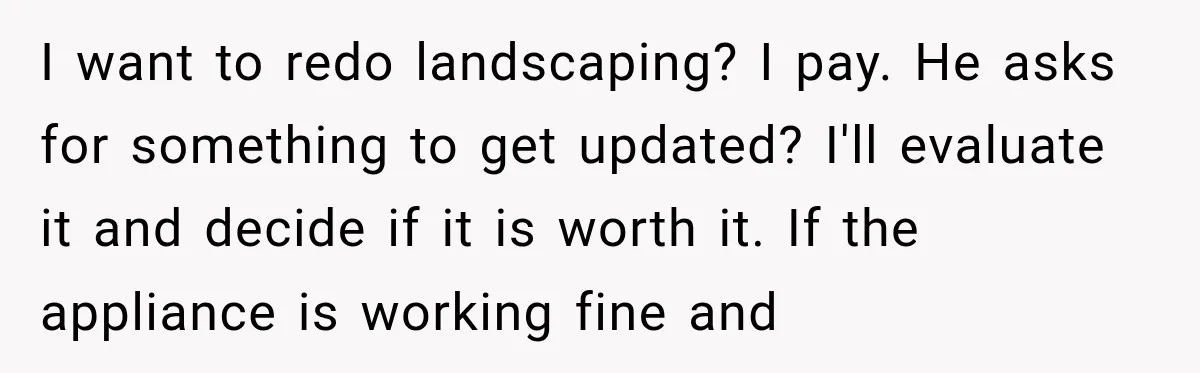I want to redo landscaping? I pay. He asks for something to get updated? I'll evaluate it and decide if it is worth it. If the appliance is working fine...